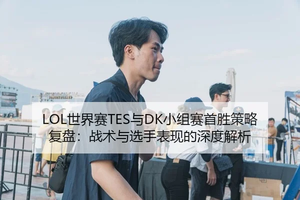 LOL世界赛TES与DK小组赛首胜策略复盘：战术与选手表现的深度解析