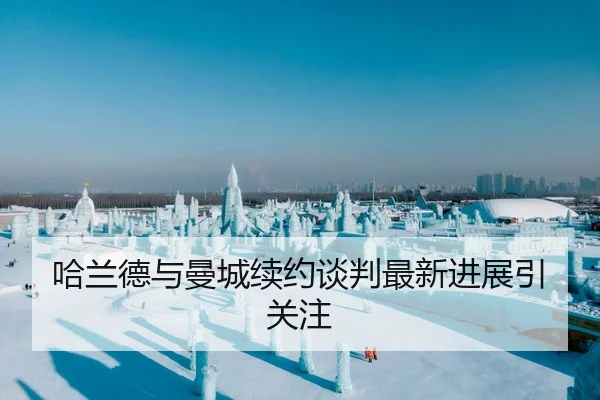 哈兰德与曼城续约谈判最新进展引关注